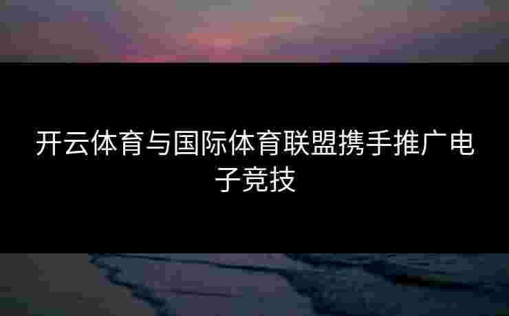 开云体育与国际体育联盟携手推广电子竞技