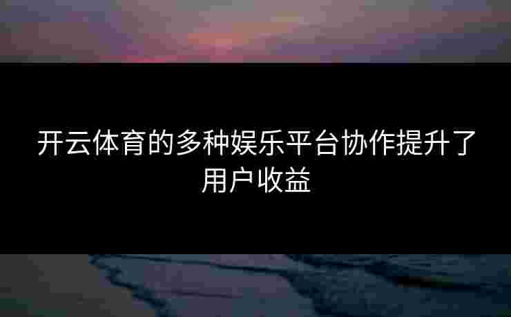 开云体育的多种娱乐平台协作提升了用户收益